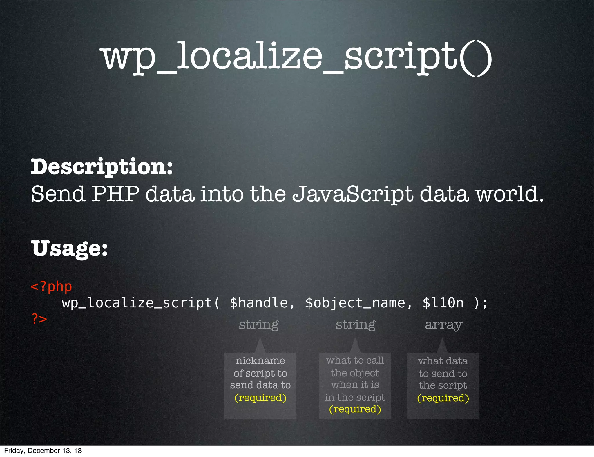Do Not...
...use PHP to build JavaScript code
<?php
add_action( 'wp_head', 'build_my_script' );
function build_my_script() {
global $current_user;
get_currentuserinfo();
echo
echo

"rn";
'<script type="text/javascript">' . "rn";
echo "t" . 'var userid = "' . esc_js( $current_user->ID ) . '";';
echo "rn";
echo "t" . 'var fname = "' . esc_js( $current_user->user_firstname ) . '";';
echo "rn";
echo '</script>' . "rn";

}
?> 

Friday, December 13, 13

 