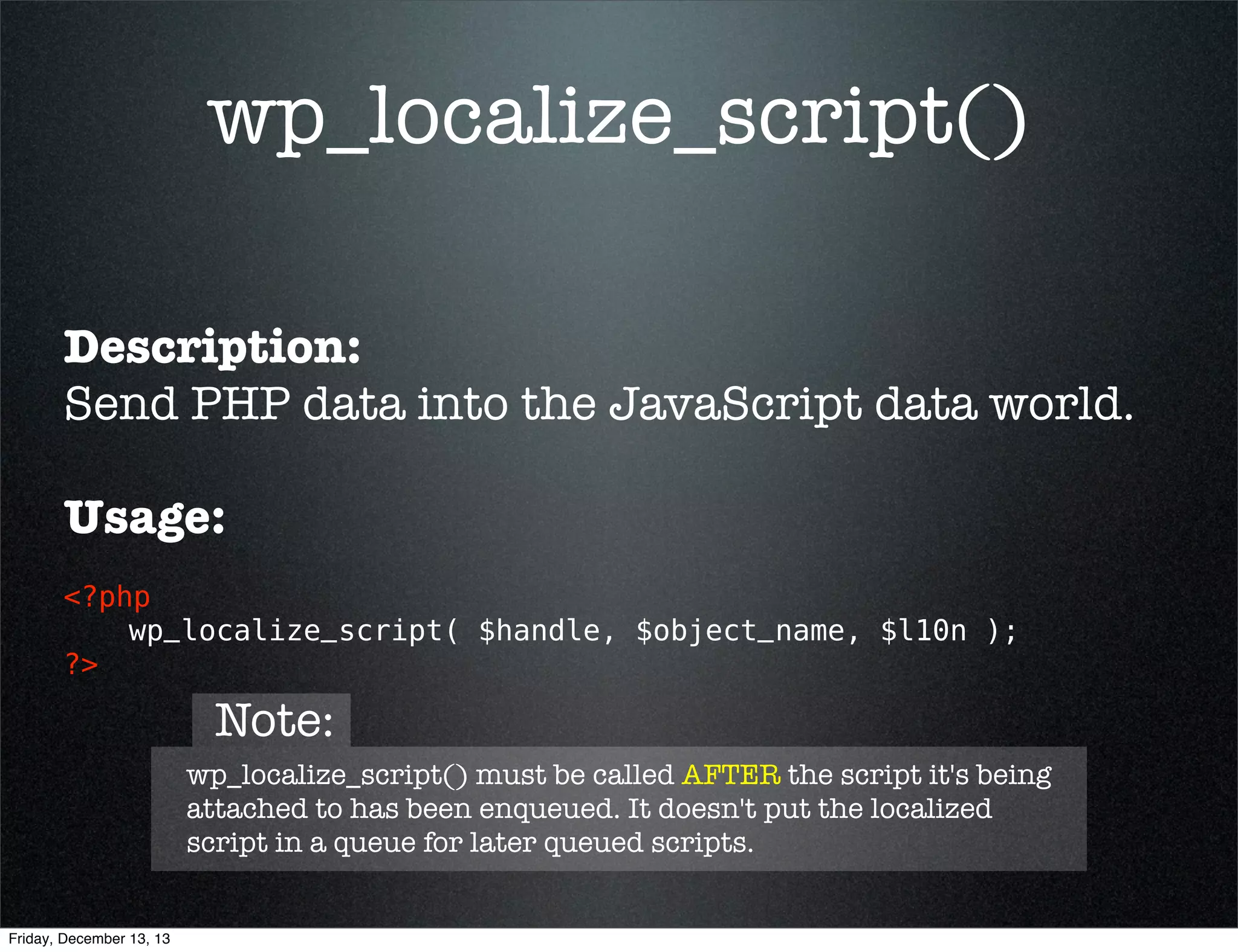wp_localize_script()
Description:
Send PHP data into the JavaScript data world.
Usage:
<?php 
wp_localize_script( $handle, $object_name, $l10n ); 
?>
string
string
array
nickname
of script to
send data to
(required)

Friday, December 13, 13

what to call
the object
when it is
in the script
(required)

what data
to send to
the script
(required)

 