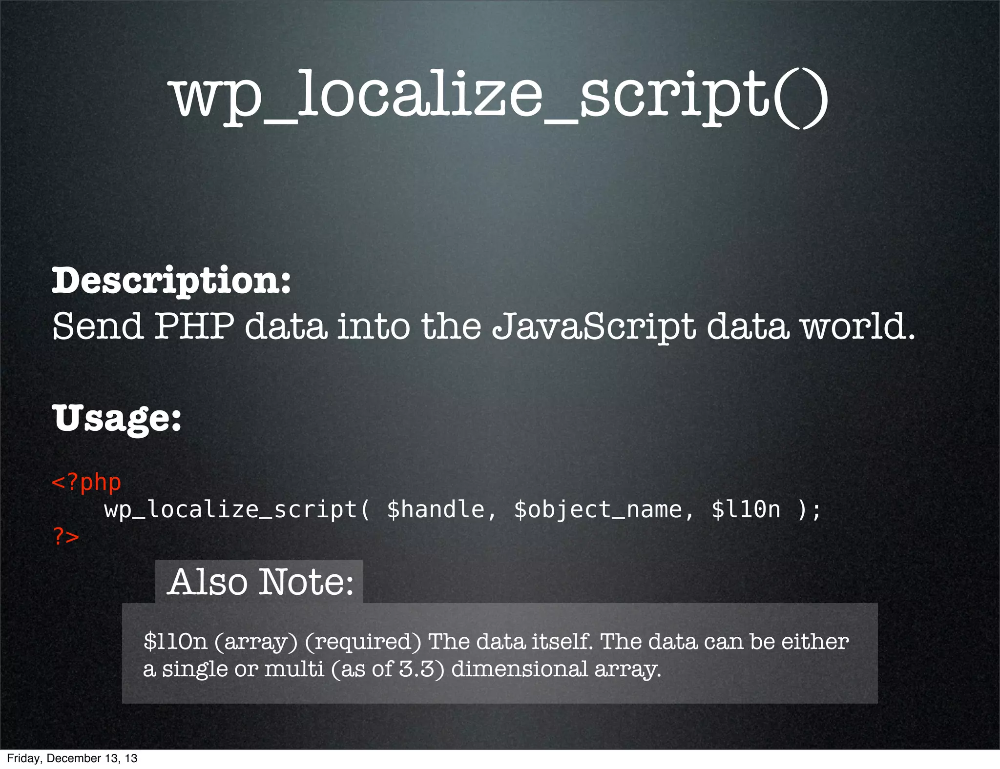 wp_localize_script()
Description:
Send PHP data into the JavaScript data world.
Usage:
<?php 
wp_localize_script( $handle, $object_name, $l10n ); 
?>

Note:
wp_localize_script() must be called AFTER the script it's being
attached to has been enqueued. It doesn't put the localized
script in a queue for later queued scripts.

Friday, December 13, 13

 