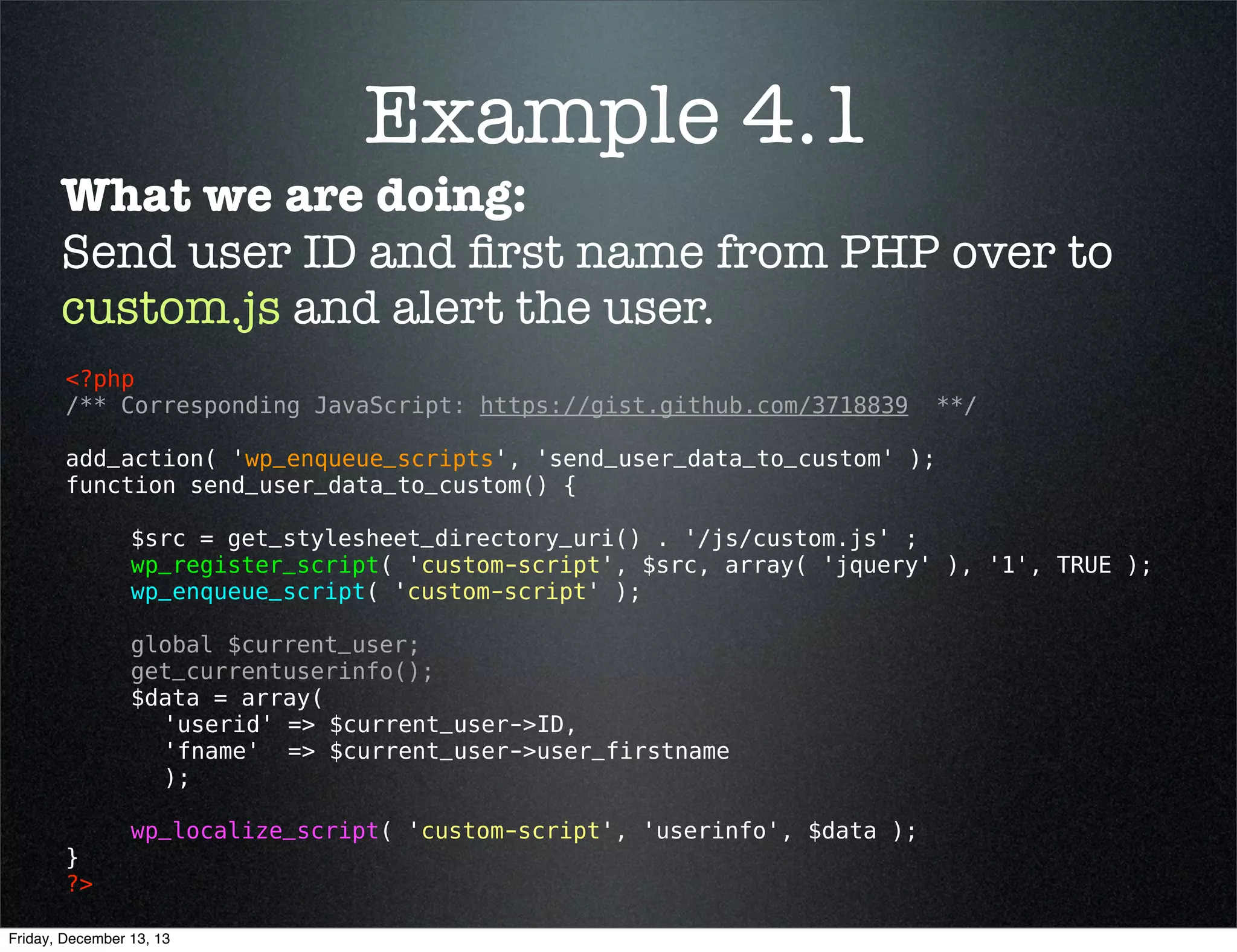 wp_localize_script()
Description:
Send PHP data into the JavaScript data world.
Usage:
<?php 
wp_localize_script( $handle, $object_name, $l10n ); 
?>

Also Note:
$l10n (array) (required) The data itself. The data can be either
a single or multi (as of 3.3) dimensional array.

Friday, December 13, 13

 
