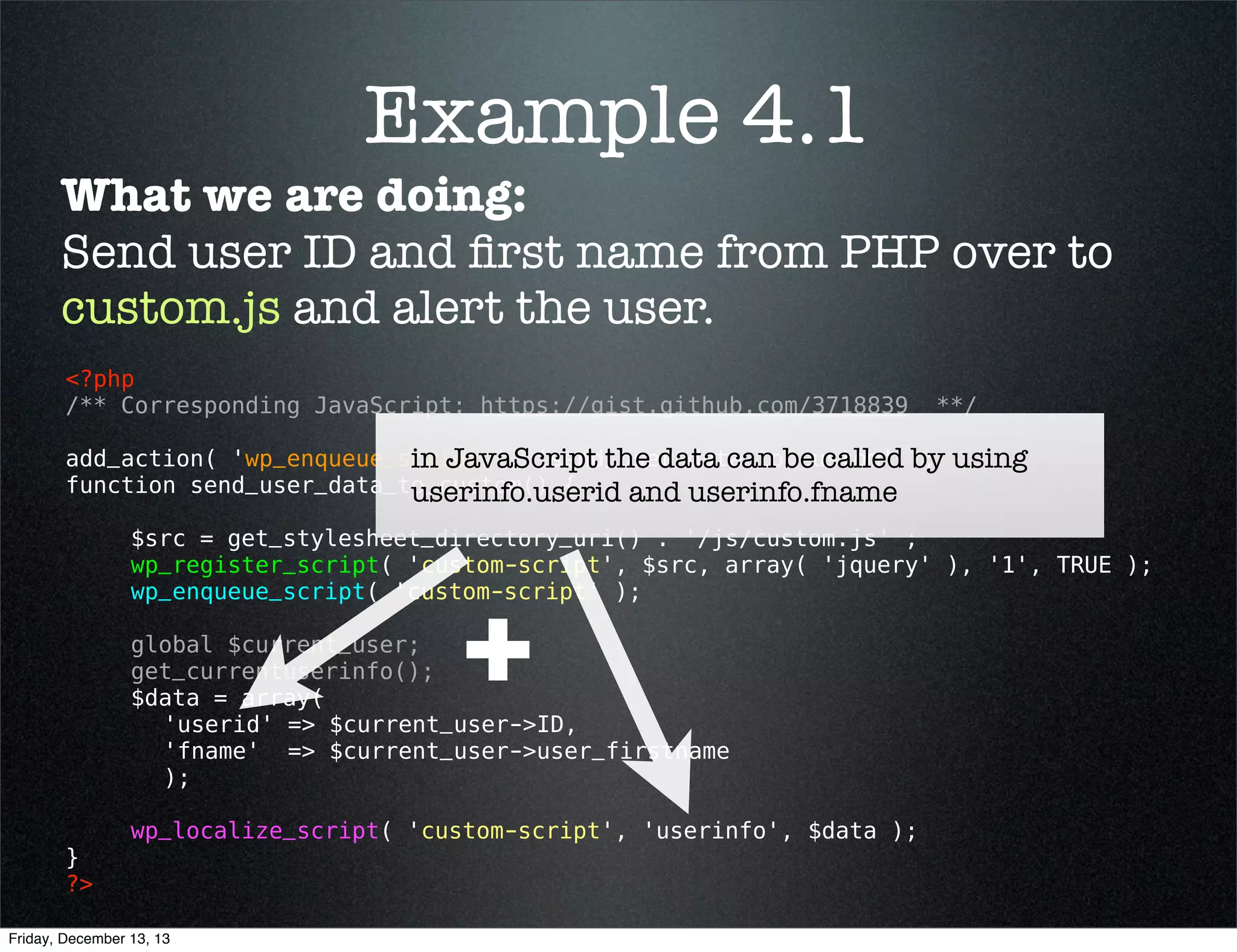 Example 4.1
What we are doing:
Send user ID and ﬁrst name from PHP over to
custom.js and alert the user.
<?php
/** Corresponding JavaScript: https://gist.github.com/3718839

**/

add_action( 'wp_enqueue_scripts', 'send_user_data_to_custom' );
function send_user_data_to_custom() {
$src = get_stylesheet_directory_uri() . '/js/custom.js' ;
wp_register_script( 'custom-script', $src, array( 'jquery' ), '1', TRUE );
wp_enqueue_script( 'custom-script' );
global $current_user;
get_currentuserinfo();
$data = array( 
'userid' => $current_user->ID,
'fname'  => $current_user->user_firstname
);
}
?> 

wp_localize_script( 'custom-script', 'userinfo', $data );

Friday, December 13, 13

 