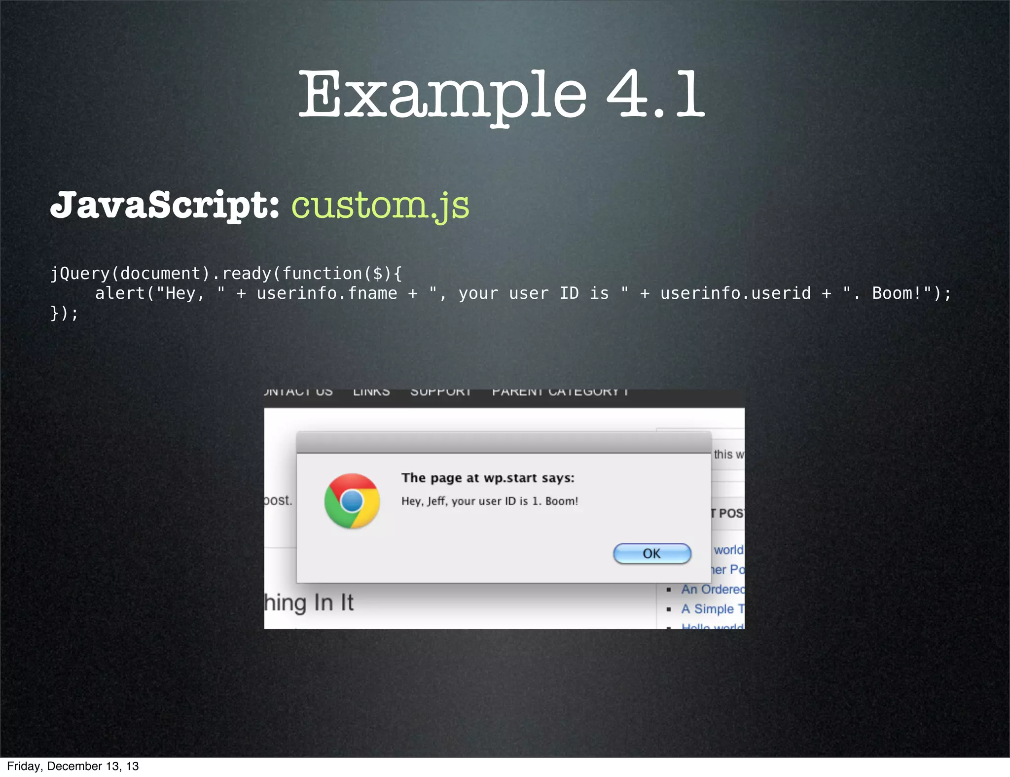 Example 4.1
What we are doing:
Send user ID and ﬁrst name from PHP over to
custom.js and alert the user.
<?php
/** Corresponding JavaScript: https://gist.github.com/3718839

**/

add_action( 'wp_enqueue_scripts', 'send_user_data_to_custom' );
in JavaScript the data can be called by
function send_user_data_to_custom() {
userinfo.userid and userinfo.fname

using

$src = get_stylesheet_directory_uri() . '/js/custom.js' ;
wp_register_script( 'custom-script', $src, array( 'jquery' ), '1', TRUE );
wp_enqueue_script( 'custom-script' );

+

global $current_user;
get_currentuserinfo();
$data = array( 
'userid' => $current_user->ID,
'fname'  => $current_user->user_firstname
);
}
?> 

wp_localize_script( 'custom-script', 'userinfo', $data );

Friday, December 13, 13

 