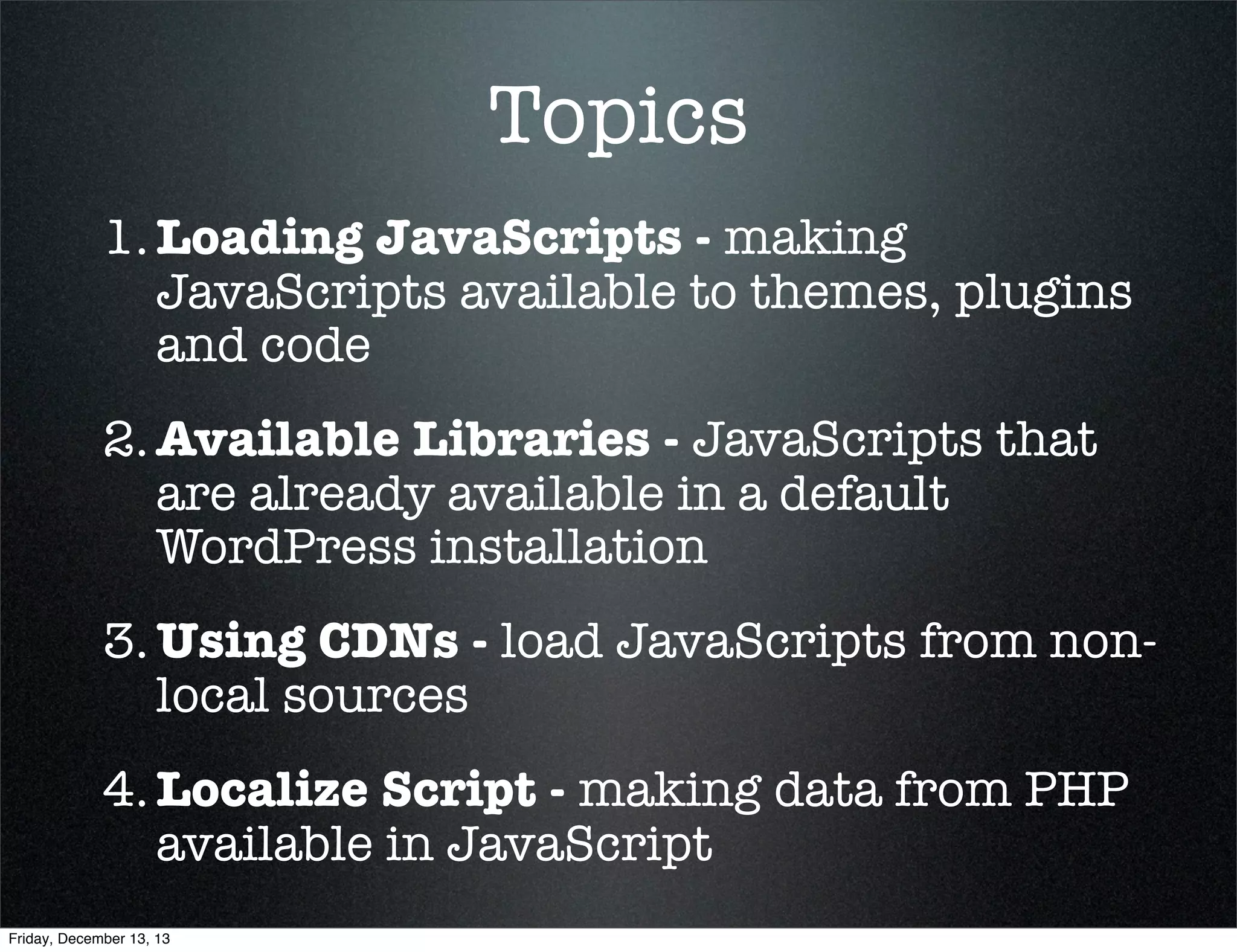 Topics
1. Loading JavaScripts - making
JavaScripts available to themes, plugins
and code
2. Available Libraries - JavaScripts that
are already available in a default
WordPress installation
3. Using CDNs - load JavaScripts from nonlocal sources
4. Localize Script - making data from PHP
available in JavaScript
Friday, December 13, 13

 