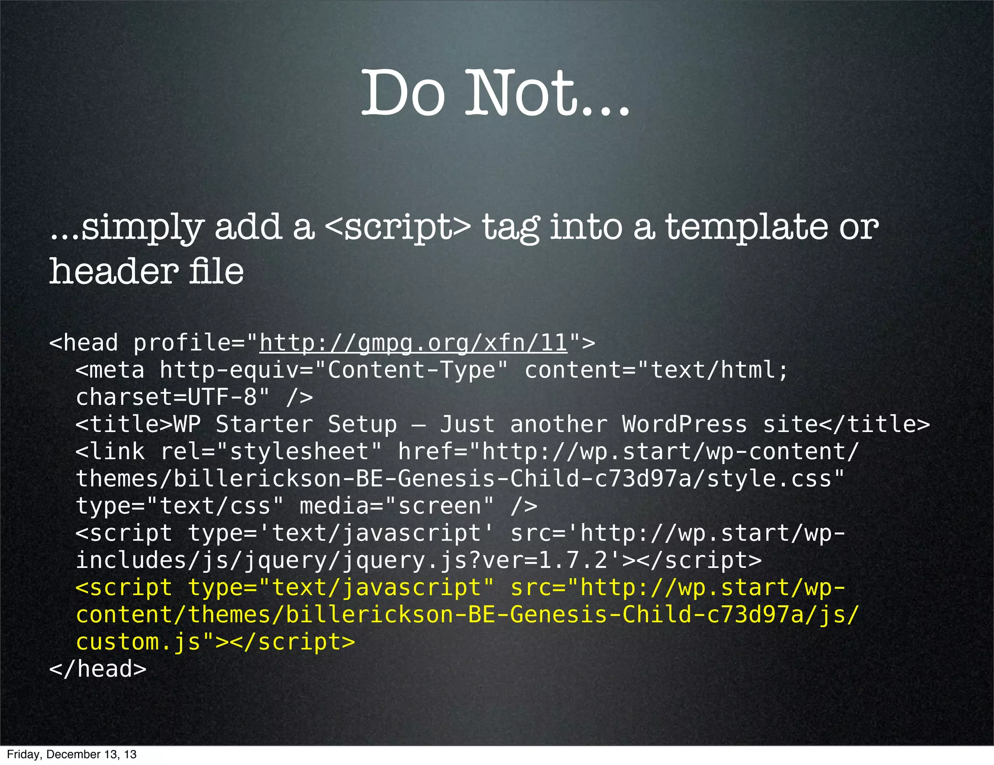 Do Not...
...simply add a <script> tag into a template or
header ﬁle
<head profile="http://gmpg.org/xfn/11">
<meta http-equiv="Content-Type" content="text/html;
charset=UTF-8" />
<title>WP Starter Setup — Just another WordPress site</title>
<link rel="stylesheet" href="http://wp.start/wp-content/
themes/billerickson-BE-Genesis-Child-c73d97a/style.css"
type="text/css" media="screen" />
<script type='text/javascript' src='http://wp.start/wpincludes/js/jquery/jquery.js?ver=1.7.2'></script>
<script type="text/javascript" src="http://wp.start/wpcontent/themes/billerickson-BE-Genesis-Child-c73d97a/js/
custom.js"></script>
</head>

Friday, December 13, 13

 