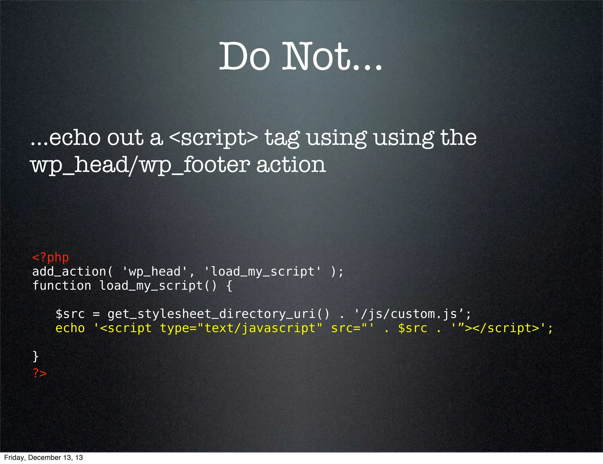 Do Not...
...echo out a <script> tag using using the
wp_head/wp_footer action

<?php
add_action( 'wp_head', 'load_my_script' );
function load_my_script() {
$src = get_stylesheet_directory_uri() . '/js/custom.js’;
echo '<script type="text/javascript" src="' . $src . '”></script>';
}
?> 

Friday, December 13, 13

 