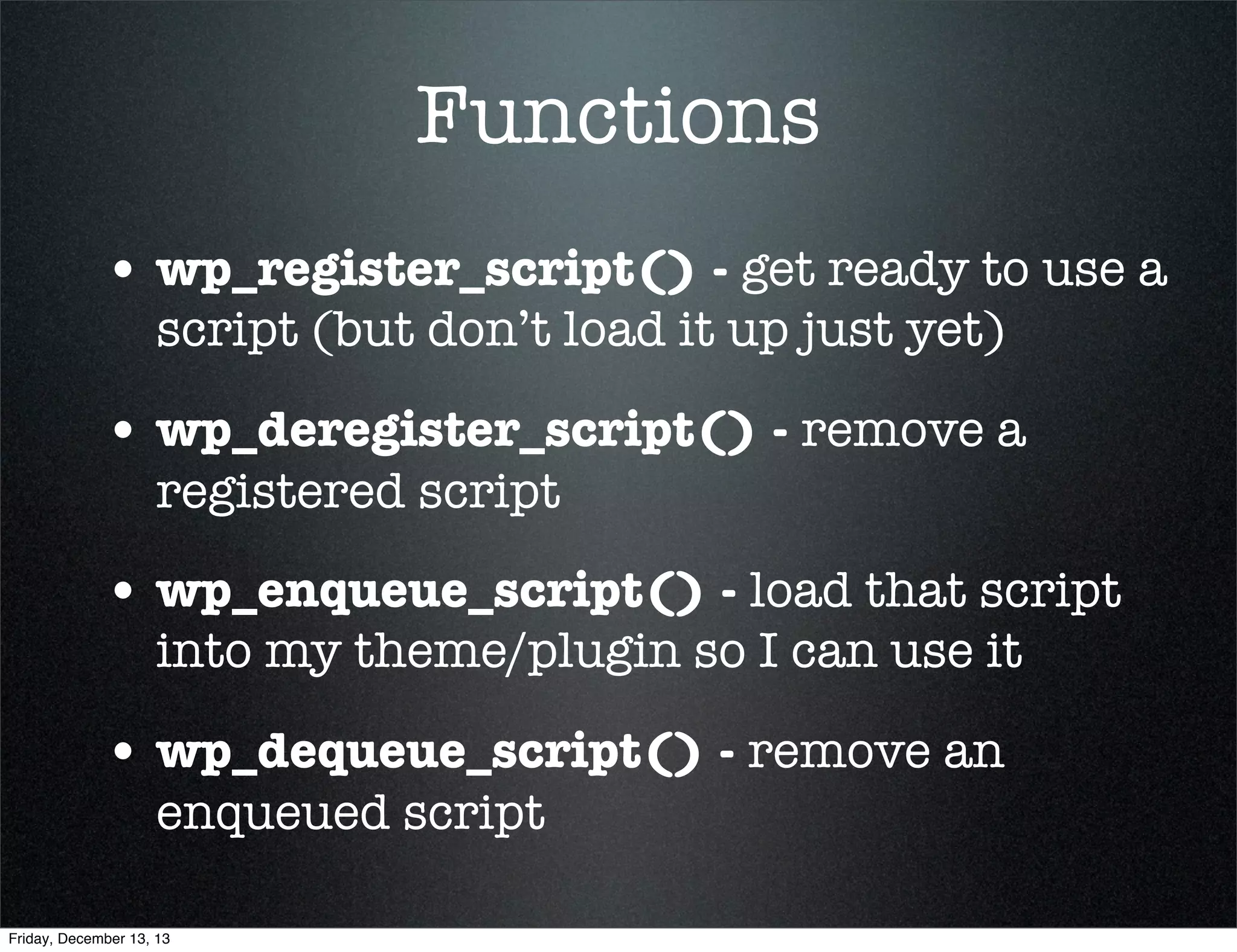 Functions
• wp_register_script() - get ready to use a
script (but don’t load it up just yet)

• wp_deregister_script() - remove a
registered script

• wp_enqueue_script() - load that script
into my theme/plugin so I can use it

• wp_dequeue_script() - remove an
enqueued script

Friday, December 13, 13

 