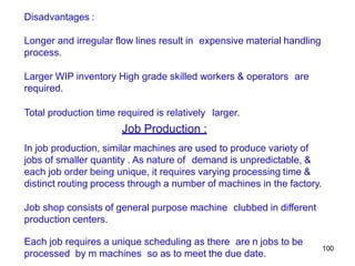 100
Disadvantages :
Longer and irregular flow lines result in expensive material handling
process.
Larger WIP inventory High grade skilled workers & operators are
required.
Total production time required is relatively larger.
Job Production :
In job production, similar machines are used to produce variety of
jobs of smaller quantity . As nature of demand is unpredictable, &
each job order being unique, it requires varying processing time &
distinct routing process through a number of machines in the factory.
Job shop consists of general purpose machine clubbed in different
production centers.
Each job requires a unique scheduling as there are n jobs to be
processed by m machines so as to meet the due date.
 