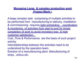104
Managing Large & complex production work
Project Work ).
A large complex task comprising of multiple activities to
be performed from manufacturing to delivery, installation
& commissioning requires tight scheduling coordination
& monitoring of activities from start to end for timely
completion of work to avoid monetary loss & high
customer satisfaction.
Cost ,Time & Performance are the basis of such project
activity.
Interrelationships between the activities need to be
understood by the operation team.
Erection of a manufacturing plant. Manufacturing of
ships , airbus etc.
 