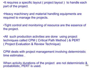 103
•It requires a specific layout ( project layout ) to handle each
part of the project.
•Heavy machinery and material handling equipments are
required to manage the projects.
•Tight control and monitoring of resource are the essence of
the project.
•All such production activities are done using project
techniques called CPM ( Critical Path Method ) & PERT
( Project Evaluation & Review Technique)
CPM deals with project management involving deterministic
time estimates .
When activity durations of the project are not deterministic &
probabilistic, PERT is used.
 