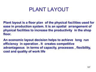 107
PLANT LAYOUT
Plant layout is a floor plan of the physical facilities used for
ease in production system. It is an spatial arrangement of
physical facilities to increase the productivity in the shop
floor.
An economic layout decision helps to achieve long run
efficiency in operation . It creates competitive
advantageous in terms of capacity, processes , flexibility,
cost and quality of work life
 