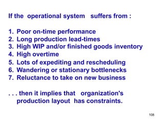 108
If the operational system suffers from :
1. Poor on-time performance
2. Long production lead-times
3. High WIP and/or finished goods inventory
4. High overtime
5. Lots of expediting and rescheduling
6. Wandering or stationary bottlenecks
7. Reluctance to take on new business
. . . then it implies that organization's
production layout has constraints.
 
