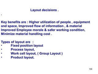 109
Layout decisions .
.
Key benefits are : Higher utilization of people , equipment
and space, Improved flow of information , & material
Improved Employee morale & safer working condition,
Minimize material handling cost .
Types of layout are :
•
•
•
•
Fixed position layout
Process layout,
Work cell layout, ( Group Layout )
Product layout.
 