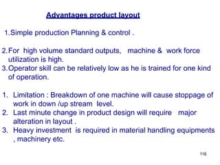116
Advantages product layout
1.Simple production Planning & control .
2.For high volume standard outputs, machine & work force
utilization is high.
3.Operator skill can be relatively low as he is trained for one kind
of operation.
1. Limitation : Breakdown of one machine will cause stoppage of
work in down /up stream level.
2. Last minute change in product design will require major
alteration in layout .
3. Heavy investment is required in material handling equipments
, machinery etc.
 