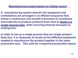 119
Manufacturing system based on Cellular layout
A manufacturing system wherein the equipment and
workstations are arranged in an efficient sequence that
allows a continuous and smooth movement of inventories
and materials to produce products from start to finish in a
single process flow, while incurring minimal transport or
waiting time .
In order to set up a single process flow (or single product
flow) line, it is necessary to locate all the different equipment
needed to manufacture the product together in the same
production area. This calls for a improved production layout.
 