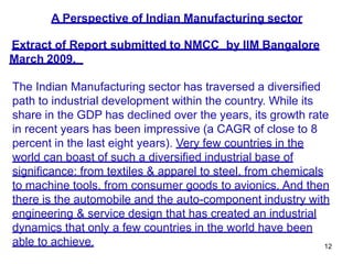 12
A Perspective of Indian Manufacturing sector
Extract of Report submitted to NMCC by IIM Bangalore
March 2009.
The Indian Manufacturing sector has traversed a diversified
path to industrial development within the country. While its
share in the GDP has declined over the years, its growth rate
in recent years has been impressive (a CAGR of close to 8
percent in the last eight years). Very few countries in the
world can boast of such a diversified industrial base of
significance: from textiles & apparel to steel, from chemicals
to machine tools, from consumer goods to avionics. And then
there is the automobile and the auto-component industry with
engineering & service design that has created an industrial
dynamics that only a few countries in the world have been
able to achieve.
 