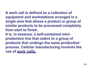 120
A work cell is defined as a collection of
equipment and workstations arranged in a
single area that allows a product or group of
similar products to be processed completely
from start to finish.
It is, in essence, a self-contained mini-
production line that caters to a group of
products that undergo the same production
process. Cellular manufacturing involves the
use of work 'cells.
 