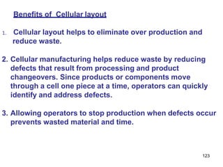 123
Benefits of Cellular layout
1. Cellular layout helps to eliminate over production and
reduce waste.
2. Cellular manufacturing helps reduce waste by reducing
defects that result from processing and product
changeovers. Since products or components move
through a cell one piece at a time, operators can quickly
identify and address defects.
3. Allowing operators to stop production when defects occur
prevents wasted material and time.
 