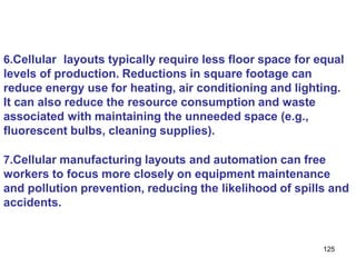 125
6.Cellular layouts typically require less floor space for equal
levels of production. Reductions in square footage can
reduce energy use for heating, air conditioning and lighting.
It can also reduce the resource consumption and waste
associated with maintaining the unneeded space (e.g.,
fluorescent bulbs, cleaning supplies).
7.Cellular manufacturing layouts and automation can free
workers to focus more closely on equipment maintenance
and pollution prevention, reducing the likelihood of spills and
accidents.
 