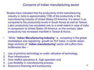 11
Studies have indicated that the productivity of the manufacturing
industry in India is approximately 1/5th of the productivity in the
manufacturing industry of United States Of America. It is about ½ as
compared to the productivity levels in South Korea as well as Taiwan.
Labor productivity has escalated only to a small extent in case of India
in comparison to United States Of America, on the contrary, labor
productivity has increased manifold in Taiwan & Korea .
• While ' Indian Manufacturing Industry ' is competing in the global
marketplace and registering growth on YoY basis, in sector areas ,
large sections of ' Indian manufacturing' sector still suffers from
bottlenecks like –
1. Use of primitive technology or under utilization of technology.
2. Poor infrastructure.
3. Over staffed operations & high operation cost
4. Low flexibility in manufacturing process
5. Expensive financing and bureaucracy
Concerns of Indian manufacturing sector
 