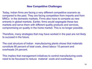 14
New Competitive Challenges
Today, Indian firms are facing a very different competitive scenario as
compared to the past. They are facing competition from imports and from
MNCs in the domestic markets. Firms also have to compete as new
entrants in global markets. Earlier, firms would segregate these two
markets and serve them with different quality products and services,
compromising on quality in the home market. This is no longer possible.
Therefore, many strategies that may have worked in the past are not likely
to succeed in the future.
The cost structure of Indian manufacturing plants shows that materials
constitute 66 percent of total costs, direct labour 10 percent and
overheads 24 percent.
This implies that management initiatives to control manufacturing costs
need to be focussed to reduce material costs and overheads.
 