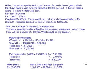 138
A firm has extra capacity which can be used for production of gears, which
they have been buying form the market at Rs 300 per unit. If the firm makes
gears , it incurs the following cost.
Mat cost Rs 90/unit.
Lab cost 120/unit
Overhead Rs 30/unit . The annual fixed cost of production estimated is Rs
240,000. Projected demand for next 24 months is 4000 units.
Will it be profitable for the firm to manufacturer?
The same capacity can be utilized for producing agri-equipment. In such case
there will be a saving of s 90,000. What should be the decision.
Making /Buying gears
VC/unit =
Total VC =
( Rs 90 + 120+ 30) = Rs 240
4000 X 240 = 9,60,000
Fixed cost = 2,40,000
Total cost = 12,00,000
Purchase cost = ( 4000 x Rs 300/unit ) = 12,00,000
2,40,000
Fixed cost =
Total cost = 14,40,000
Make gears
Rs 12,00,000
Make Gears and Agri Equipment
12,00,000 – 90,000 = 11,10,000
 
