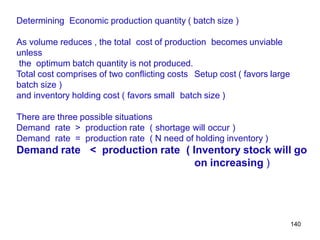 140
Determining Economic production quantity ( batch size )
As volume reduces , the total cost of production becomes unviable
unless
the optimum batch quantity is not produced.
Total cost comprises of two conflicting costs Setup cost ( favors large
batch size )
and inventory holding cost ( favors small batch size )
There are three possible situations
Demand rate > production rate ( shortage will occur )
Demand rate = production rate ( N need of holding inventory )
Demand rate < production rate ( Inventory stock will go
on increasing )
 