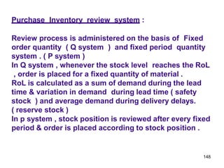 148
Purchase Inventory review system :
Review process is administered on the basis of Fixed
order quantity ( Q system ) and fixed period quantity
system . ( P system )
In Q system , whenever the stock level reaches the RoL
, order is placed for a fixed quantity of material .
RoL is calculated as a sum of demand during the lead
time & variation in demand during lead time ( safety
stock ) and average demand during delivery delays.
( reserve stock )
In p system , stock position is reviewed after every fixed
period & order is placed according to stock position .
 