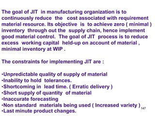 147
The goal of JIT in manufacturing organization is to
continuously reduce the cost associated with requirement
material resource. Its objective is to achieve zero ( minimal )
inventory through out the supply chain, hence implement
good material control. The goal of JIT process is to reduce
excess working capital held-up on account of material ,
minimal inventory at WIP .
The constraints for implementing JIT are :
•Unpredictable quality of supply of material
•Inability to hold tolerances.
•Shortcoming in lead time. ( Erratic delivery )
•Short supply of quantity of material
•Inaccurate forecasting
•Non standard materials being used ( Increased variety )
•Last minute product changes.
 