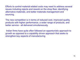 15
Efforts to control material related costs may need to address several
issues including rejects and rework on the shop floor, identifying
alternative materials, and better materials management and
sourcing.
The new competition is in terms of reduced cost, improved quality,
products with higher performance, a wider range of products, and
better service - all delivered simultaneously.
Indian firms have quite often followed an opportunistic approach to
growth as opposed to a capability driven approach that seeks to
strengthen key aspects of manufacturing
 