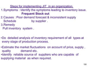 150
Steps for implementing JIT in an organization.
1.Symptoms : Identify the symptoms leading to inventory issue.
Frequent Stock out
2.Causes : Poor demand forecast & inconsistent supply
Schedule by supplier .
3.Remedy
Pull inventory system .
•Do detailed analysis of inventory requirement of all types at
every stage of production process.
•Estimate the market fluctuations on account of price, supply ,
quality demand etc.
•Identify reliable source of suppliers who are capable of
supplying material as when required.
 
