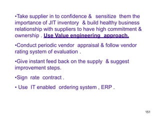 151
•Take supplier in to confidence & sensitize them the
importance of JIT inventory & build healthy business
relationship with suppliers to have high commitment &
ownership . Use Value engineering approach.
•Conduct periodic vendor appraisal & follow vendor
rating system of evaluation .
•Give instant feed back on the supply & suggest
improvement steps.
•Sign rate contract .
• Use IT enabled ordering system , ERP .
 