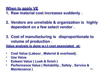 151
When to apply VE
1. Raw material cost increases suddenly .
2. Vendors are unreliable & organization is highly
dependent on a few select vendor .
3. Cost of manufacturing is disproportionate to
volume of production .
Value analysis is done w.r.t cost associated at:
•
•
•
•
Cost Value (Labour , Material & overhead).
Use Value
Esteem Value ( Look & finish )
Performance Value ( Reliability , Safety , Service &
Maintenance )
 