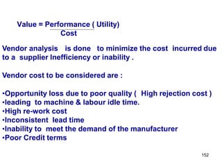 152
Value = Performance ( Utility)
Cost
Vendor analysis is done to minimize the cost incurred due
to a supplier Inefficiency or inability .
Vendor cost to be considered are :
•Opportunity loss due to poor quality ( High rejection cost )
•leading to machine & labour idle time.
•High re-work cost
•Inconsistent lead time
•Inability to meet the demand of the manufacturer
•Poor Credit terms
 