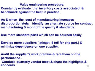 153
Value engineering procedure:
Constantly evaluate the inventory costs associated &
benchmark against the best in practice.
As & when the cost of manufacturing increases
disproportionately, identify an alternate source for contract
manufacturing & monitor the quality & standards.
Use more standard parts which can be sourced easily
Develop more suppliers ( atleast 4 to5 for one part.) &
minimize dependency on one supplier.
Audit the supplier’s work premise & rate them on the
performance .
Conduct quarterly vendor meet & share the highlights &
concerns .
 