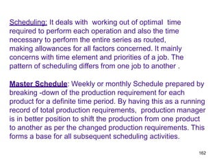 162
Scheduling: It deals with working out of optimal time
required to perform each operation and also the time
necessary to perform the entire series as routed,
making allowances for all factors concerned. It mainly
concerns with time element and priorities of a job. The
pattern of scheduling differs from one job to another .
Master Schedule: Weekly or monthly Schedule prepared by
breaking -down of the production requirement for each
product for a definite time period. By having this as a running
record of total production requirements, production manager
is in better position to shift the production from one product
to another as per the changed production requirements. This
forms a base for all subsequent scheduling activities.
 