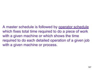 167
A master schedule is followed by operator schedule
which fixes total time required to do a piece of work
with a given machine or which shows the time
required to do each detailed operation of a given job
with a given machine or process.
 