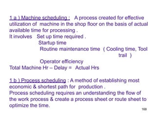 168
1 a ) Machine scheduling : A process created for effective
utilization of machine in the shop floor on the basis of actual
available time for processing .
It involves Set up time required .
Startup time
Routine maintenance time ( Cooling time, Tool
trail )
Operator efficiency
Total Machine Hr – Delay = Actual Hrs
1 b ) Process scheduling : A method of establishing most
economic & shortest path for production .
Process scheduling requires an understanding the flow of
the work process & create a process sheet or route sheet to
optimize the time.
 