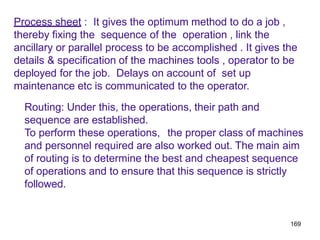 169
Process sheet : It gives the optimum method to do a job ,
thereby fixing the sequence of the operation , link the
ancillary or parallel process to be accomplished . It gives the
details & specification of the machines tools , operator to be
deployed for the job. Delays on account of set up
maintenance etc is communicated to the operator.
Routing: Under this, the operations, their path and
sequence are established.
To perform these operations, the proper class of machines
and personnel required are also worked out. The main aim
of routing is to determine the best and cheapest sequence
of operations and to ensure that this sequence is strictly
followed.
 