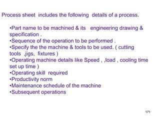 171
Process sheet includes the following details of a process.
•Part name to be machined & its engineering drawing &
specification .
•Sequence of the operation to be performed .
•Specify the the machine & tools to be used. ( cutting
tools ,jigs, fixtures )
•Operating machine details like Speed , ,load , cooling time
set up time )
•Operating skill required
•Productivity norm
•Maintenance schedule of the machine
•Subsequent operations
 