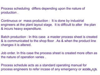 Process scheduling differs depending upon the nature of
production .
Continuous or mass production : It is done by industrial
engineers at the plant layout stage. It is difficult to alter the plan
& incurs heavy expenditure.
Batch production : In this case a master process sheet is created
& is communicated to the shop floor . As & when the product line
changes it is altered.
Job order. In this case the process sheet is created more often as
the nature of operation varies .
Process schedule acts as a standard operating manual for
process engineers to refer incase of any emergency or accide17n0ts.
 
