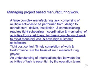Managing project based manufacturing work.
A large complex manufacturing task comprising of
multiple activities to be performed from design to
manufacture, deliver, installation & commissioning
requires tight scheduling coordination & monitoring of
activities from start to end for timely completion of work
to avoid monetary loss & have high customer
satisfaction.
Tight cost control ,Timely completion of work &
Performance are the basis of such manufacturing
project.
An understanding of Interrelationships between the
activities of task is essential by the operation team.
173
 