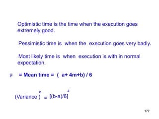 177
Optimistic time is the time when the execution goes
extremely good.
Pessimistic time is when the execution goes very badly.
Most likely time is when execution is with in normal
expectation.
µ = Mean time = ( a+ 4m+b) / 6
²
²
(Variance ) = [(b-a)/6]
 