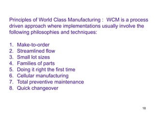 18
Principles of World Class Manufacturing : WCM is a process
driven approach where implementations usually involve the
following philosophies and techniques:
1. Make-to-order
2. Streamlined flow
3. Small lot sizes
4. Families of parts
5. Doing it right the first time
6. Cellular manufacturing
7. Total preventive maintenance
8. Quick changeover
 