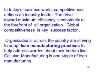 181
In today’s business world, competitiveness
defines an industry leader. The drive
toward maximum efficiency is constantly at
the forefront of all organization. Global
competitiveness is key success factor .
Organizations across the country are striving
to adopt lean manufacturing practices to
help address worries about their bottom line.
Cellular Manufacturing is one staple of lean
manufacturing.
 