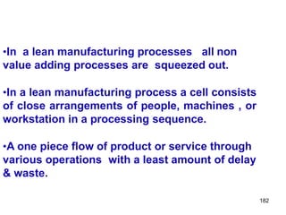 182
•In a lean manufacturing processes all non
value adding processes are squeezed out.
•In a lean manufacturing process a cell consists
of close arrangements of people, machines , or
workstation in a processing sequence.
•A one piece flow of product or service through
various operations with a least amount of delay
& waste.
 