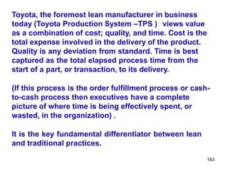 183
Toyota, the foremost lean manufacturer in business
today (Toyota Production System –TPS ) views value
as a combination of cost; quality, and time. Cost is the
total expense involved in the delivery of the product.
Quality is any deviation from standard. Time is best
captured as the total elapsed process time from the
start of a part, or transaction, to its delivery.
(If this process is the order fulfillment process or cash-
to-cash process then executives have a complete
picture of where time is being effectively spent, or
wasted, in the organization) .
It is the key fundamental differentiator between lean
and traditional practices.
 