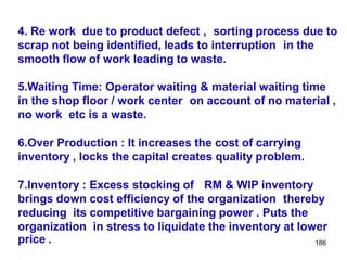 186
4. Re work due to product defect , sorting process due to
scrap not being identified, leads to interruption in the
smooth flow of work leading to waste.
5.Waiting Time: Operator waiting & material waiting time
in the shop floor / work center on account of no material ,
no work etc is a waste.
6.Over Production : It increases the cost of carrying
inventory , locks the capital creates quality problem.
7.Inventory : Excess stocking of RM & WIP inventory
brings down cost efficiency of the organization thereby
reducing its competitive bargaining power . Puts the
organization in stress to liquidate the inventory at lower
price .
 