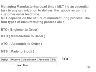 Managing Manufacturing Lead time ( MLT ) is an essential
task in any organization to deliver the goods as per the
customer order lead time.
MLT depends on the nature of manufacturing process. The
four types of manufacturing process are :
Design Procure Manufacture Assemble Ship
ETO ( Engineer to Order)
MTO ( Manufacture to Order )
ATO ( Assemble to Order )
MTS (Made to Stock )
ETO
Lead Time
189
 