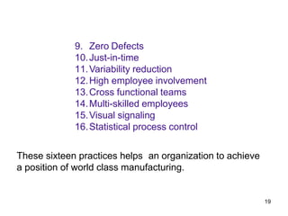 19
9. Zero Defects
10.Just-in-time
11.Variability reduction
12.High employee involvement
13.Cross functional teams
14.Multi-skilled employees
15.Visual signaling
16.Statistical process control
These sixteen practices helps an organization to achieve
a position of world class manufacturing.
 