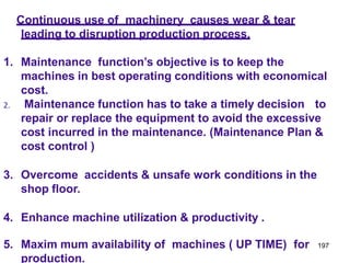 197
Continuous use of machinery causes wear & tear
leading to disruption production process.
1. Maintenance function’s objective is to keep the
machines in best operating conditions with economical
cost.
2. Maintenance function has to take a timely decision to
repair or replace the equipment to avoid the excessive
cost incurred in the maintenance. (Maintenance Plan &
cost control )
3. Overcome accidents & unsafe work conditions in the
shop floor.
4. Enhance machine utilization & productivity .
5. Maxim mum availability of machines ( UP TIME) for
production.
 